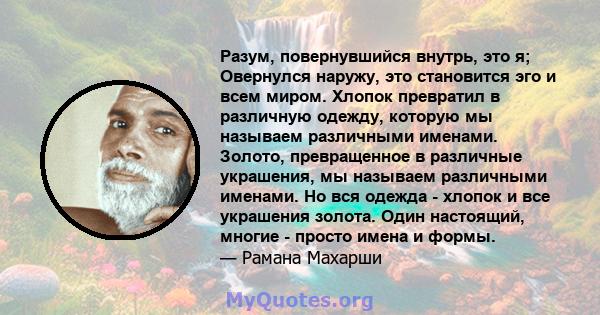 Разум, повернувшийся внутрь, это я; Овернулся наружу, это становится эго и всем миром. Хлопок превратил в различную одежду, которую мы называем различными именами. Золото, превращенное в различные украшения, мы называем 