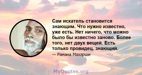 Сам искатель становится знающим. Что нужно известно, уже есть. Нет ничего, что можно было бы известно заново. Более того, нет двух вещей. Есть только провидец, знающий.