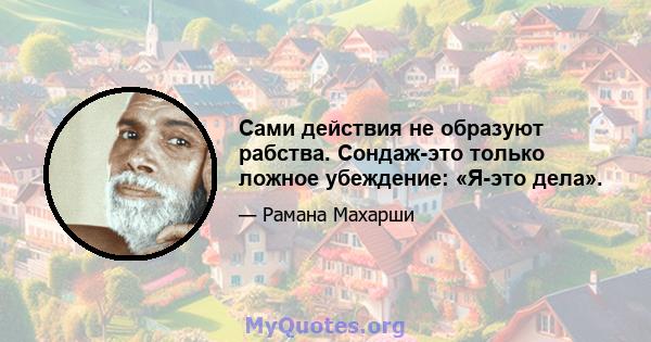 Сами действия не образуют рабства. Сондаж-это только ложное убеждение: «Я-это дела».