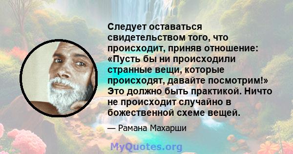 Следует оставаться свидетельством того, что происходит, приняв отношение: «Пусть бы ни происходили странные вещи, которые происходят, давайте посмотрим!» Это должно быть практикой. Ничто не происходит случайно в