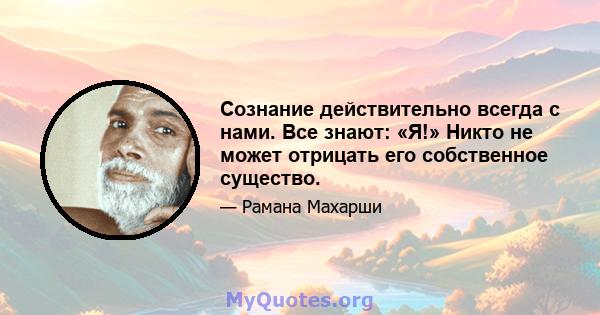 Сознание действительно всегда с нами. Все знают: «Я!» Никто не может отрицать его собственное существо.