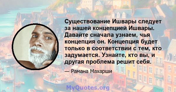 Существование Ишвары следует за нашей концепцией Ишвары. Давайте сначала узнаем, чья концепция он. Концепция будет только в соответствии с тем, кто задумается. Узнайте, кто вы, и другая проблема решит себя.