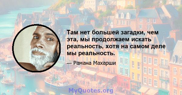 Там нет большей загадки, чем эта, мы продолжаем искать реальность, хотя на самом деле мы реальность.