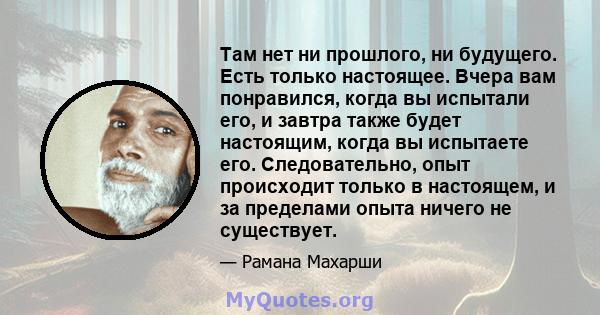 Там нет ни прошлого, ни будущего. Есть только настоящее. Вчера вам понравился, когда вы испытали его, и завтра также будет настоящим, когда вы испытаете его. Следовательно, опыт происходит только в настоящем, и за