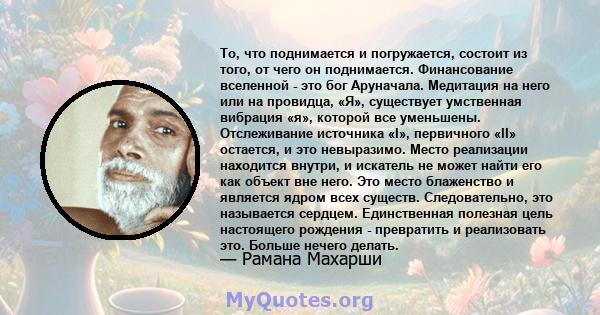 То, что поднимается и погружается, состоит из того, от чего он поднимается. Финансование вселенной - это бог Аруначала. Медитация на него или на провидца, «Я», существует умственная вибрация «я», которой все уменьшены.