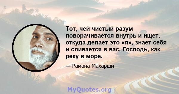 Тот, чей чистый разум поворачивается внутрь и ищет, откуда делает это «я», знает себя и сливается в вас, Господь, как реку в море.