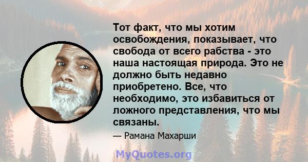 Тот факт, что мы хотим освобождения, показывает, что свобода от всего рабства - это наша настоящая природа. Это не должно быть недавно приобретено. Все, что необходимо, это избавиться от ложного представления, что мы