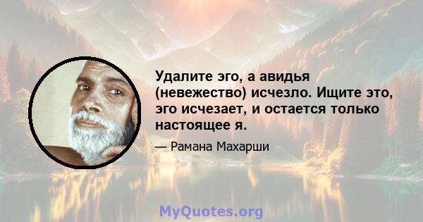 Удалите эго, а авидья (невежество) исчезло. Ищите это, эго исчезает, и остается только настоящее я.