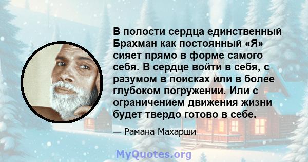 В полости сердца единственный Брахман как постоянный «Я» сияет прямо в форме самого себя. В сердце войти в себя, с разумом в поисках или в более глубоком погружении. Или с ограничением движения жизни будет твердо готово 