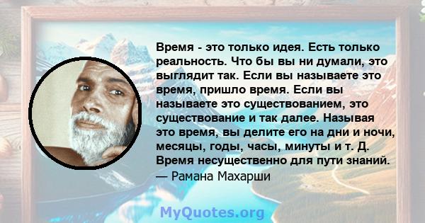 Время - это только идея. Есть только реальность. Что бы вы ни думали, это выглядит так. Если вы называете это время, пришло время. Если вы называете это существованием, это существование и так далее. Называя это время,