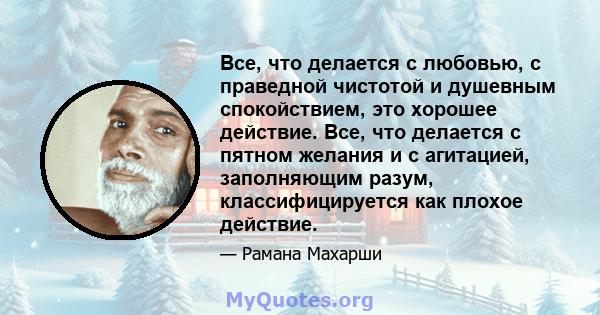 Все, что делается с любовью, с праведной чистотой и душевным спокойствием, это хорошее действие. Все, что делается с пятном желания и с агитацией, заполняющим разум, классифицируется как плохое действие.