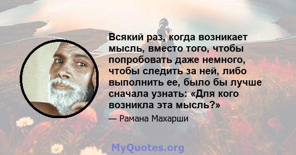 Всякий раз, когда возникает мысль, вместо того, чтобы попробовать даже немного, чтобы следить за ней, либо выполнить ее, было бы лучше сначала узнать: «Для кого возникла эта мысль?»