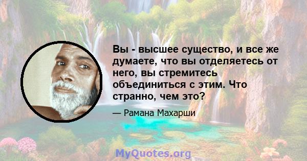 Вы - высшее существо, и все же думаете, что вы отделяетесь от него, вы стремитесь объединиться с этим. Что странно, чем это?