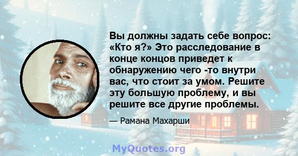 Вы должны задать себе вопрос: «Кто я?» Это расследование в конце концов приведет к обнаружению чего -то внутри вас, что стоит за умом. Решите эту большую проблему, и вы решите все другие проблемы.