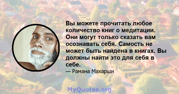 Вы можете прочитать любое количество книг о медитации. Они могут только сказать вам осознавать себя. Самость не может быть найдена в книгах. Вы должны найти это для себя в себе.