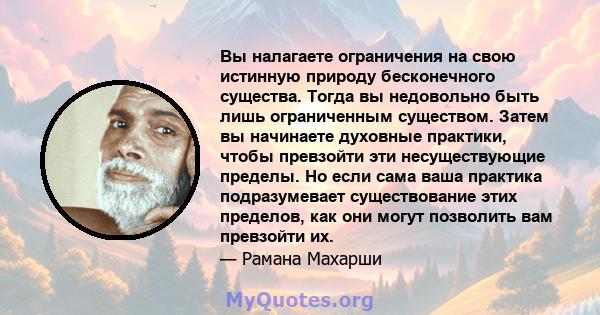 Вы налагаете ограничения на свою истинную природу бесконечного существа. Тогда вы недовольно быть лишь ограниченным существом. Затем вы начинаете духовные практики, чтобы превзойти эти несуществующие пределы. Но если