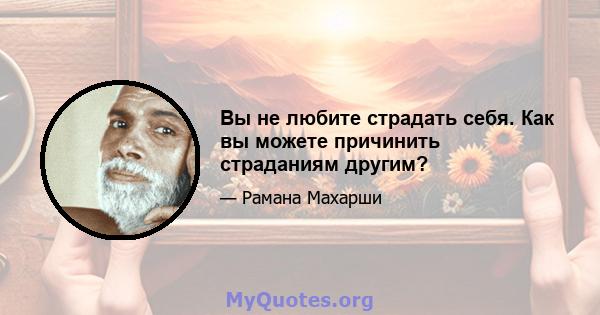 Вы не любите страдать себя. Как вы можете причинить страданиям другим?