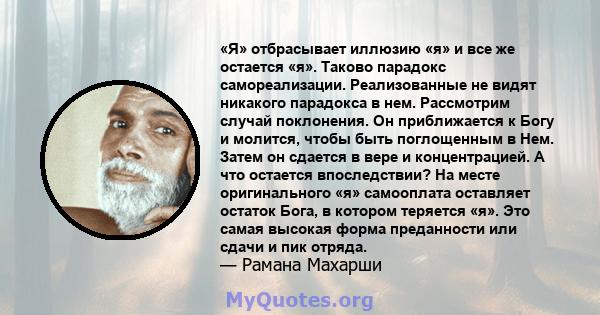 «Я» отбрасывает иллюзию «я» и все же остается «я». Таково парадокс самореализации. Реализованные не видят никакого парадокса в нем. Рассмотрим случай поклонения. Он приближается к Богу и молится, чтобы быть поглощенным