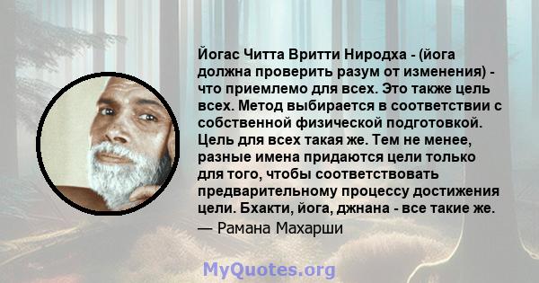 Йогас Читта Вритти Ниродха - (йога должна проверить разум от изменения) - что приемлемо для всех. Это также цель всех. Метод выбирается в соответствии с собственной физической подготовкой. Цель для всех такая же. Тем не 