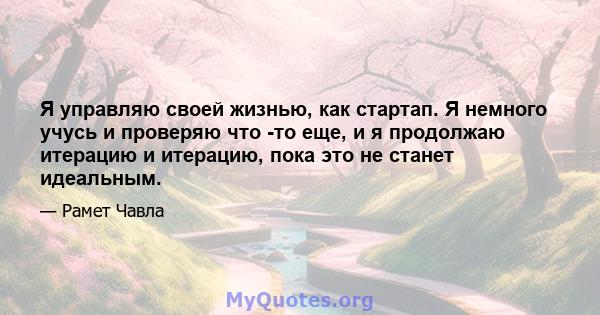 Я управляю своей жизнью, как стартап. Я немного учусь и проверяю что -то еще, и я продолжаю итерацию и итерацию, пока это не станет идеальным.