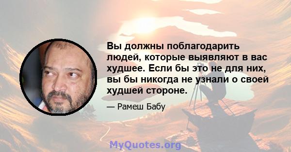 Вы должны поблагодарить людей, которые выявляют в вас худшее. Если бы это не для них, вы бы никогда не узнали о своей худшей стороне.