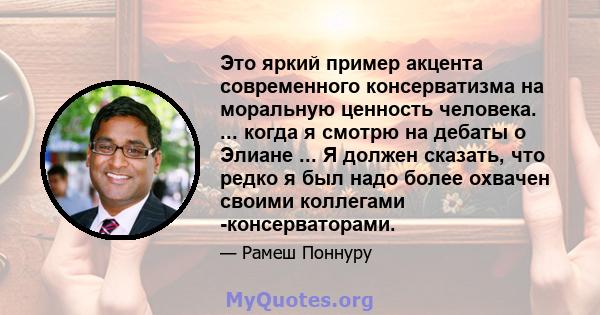 Это яркий пример акцента современного консерватизма на моральную ценность человека. ... когда я смотрю на дебаты о Элиане ... Я должен сказать, что редко я был надо более охвачен своими коллегами -консерваторами.