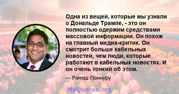 Одна из вещей, которые мы узнали о Дональде Трампе, - это он полностью одержим средствами массовой информации. Он похож на главный медиа-критик. Он смотрит больше кабельных новостей, чем люди, которые работают в