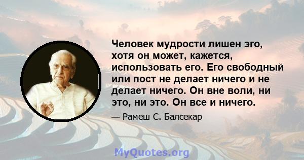 Человек мудрости лишен эго, хотя он может, кажется, использовать его. Его свободный или пост не делает ничего и не делает ничего. Он вне воли, ни это, ни это. Он все и ничего.