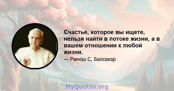 Счастье, которое вы ищете, нельзя найти в потоке жизни, а в вашем отношении к любой жизни.