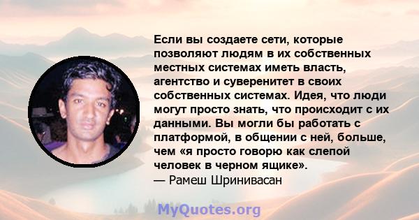 Если вы создаете сети, которые позволяют людям в их собственных местных системах иметь власть, агентство и суверенитет в своих собственных системах. Идея, что люди могут просто знать, что происходит с их данными. Вы