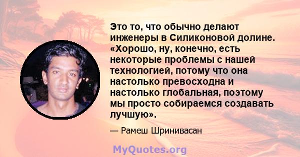 Это то, что обычно делают инженеры в Силиконовой долине. «Хорошо, ну, конечно, есть некоторые проблемы с нашей технологией, потому что она настолько превосходна и настолько глобальная, поэтому мы просто собираемся