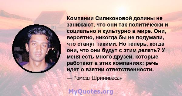 Компании Силиконовой долины не занижают, что они так политически и социально и культурно в мире. Они, вероятно, никогда бы не подумали, что станут такими. Но теперь, когда они, что они будут с этим делать? У меня есть