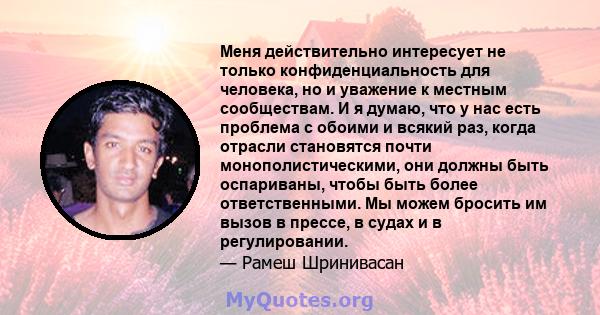 Меня действительно интересует не только конфиденциальность для человека, но и уважение к местным сообществам. И я думаю, что у нас есть проблема с обоими и всякий раз, когда отрасли становятся почти монополистическими,