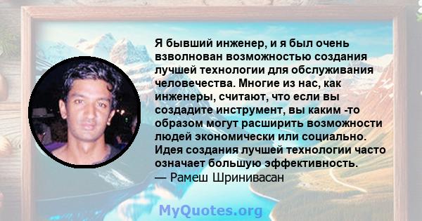 Я бывший инженер, и я был очень взволнован возможностью создания лучшей технологии для обслуживания человечества. Многие из нас, как инженеры, считают, что если вы создадите инструмент, вы каким -то образом могут