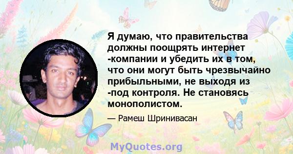 Я думаю, что правительства должны поощрять интернет -компании и убедить их в том, что они могут быть чрезвычайно прибыльными, не выходя из -под контроля. Не становясь монополистом.