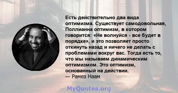 Есть действительно два вида оптимизма. Существует самодовольная, Поллианна оптимизм, в котором говорится: «Не волнуйся - все будет в порядке», и это позволяет просто откинуть назад и ничего не делать с проблемами вокруг 