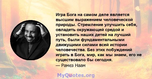 Игра Бога на самом деле является высшим выражением человеческой природы. Стремление улучшить себя, овладеть окружающей средой и установить наших детей на лучший путь, были фундаментальными движущими силами всей истории