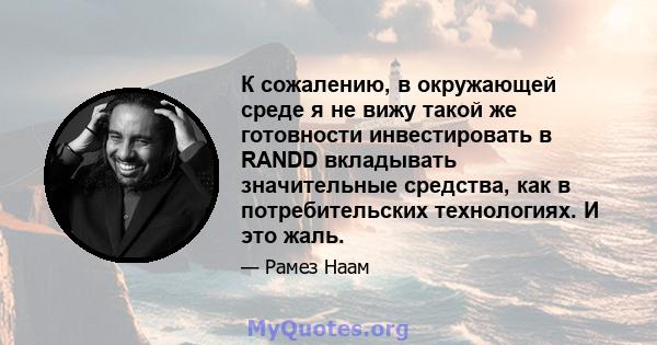 К сожалению, в окружающей среде я не вижу такой же готовности инвестировать в RANDD вкладывать значительные средства, как в потребительских технологиях. И это жаль.