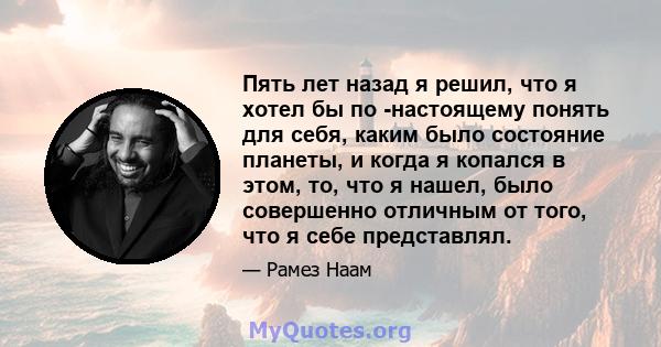 Пять лет назад я решил, что я хотел бы по -настоящему понять для себя, каким было состояние планеты, и когда я копался в этом, то, что я нашел, было совершенно отличным от того, что я себе представлял.