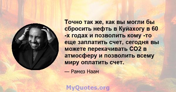 Точно так же, как вы могли бы сбросить нефть в Куйахогу в 60 -х годах и позволить кому -то еще заплатить счет, сегодня вы можете перекачивать CO2 в атмосферу и позволить всему миру оплатить счет.