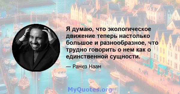 Я думаю, что экологическое движение теперь настолько большое и разнообразное, что трудно говорить о нем как о единственной сущности.