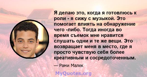 Я делаю это, когда я готовлюсь к роли - я сижу с музыкой. Это помогает влиять на обнаружение чего -либо. Тогда иногда во время съемок мне нравится слушать одни и те же вещи. Это возвращает меня в место, где я просто