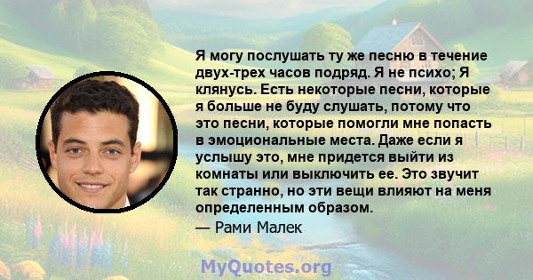 Я могу послушать ту же песню в течение двух-трех часов подряд. Я не психо; Я клянусь. Есть некоторые песни, которые я больше не буду слушать, потому что это песни, которые помогли мне попасть в эмоциональные места. Даже 