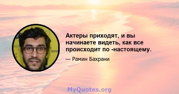 Актеры приходят, и вы начинаете видеть, как все происходит по -настоящему.