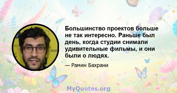 Большинство проектов больше не так интересно. Раньше был день, когда студии снимали удивительные фильмы, и они были о людях.