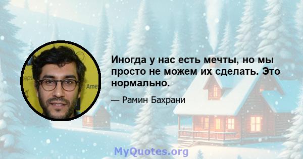 Иногда у нас есть мечты, но мы просто не можем их сделать. Это нормально.