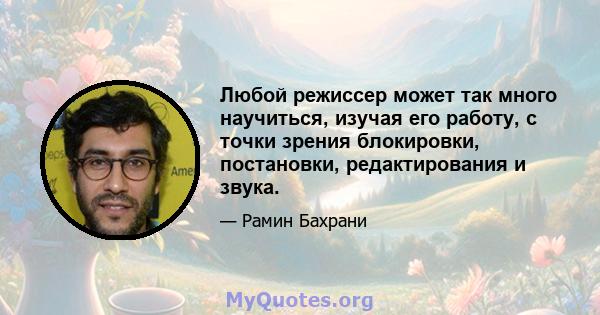 Любой режиссер может так много научиться, изучая его работу, с точки зрения блокировки, постановки, редактирования и звука.