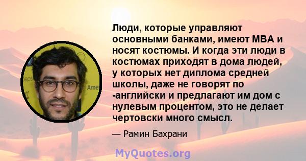 Люди, которые управляют основными банками, имеют MBA и носят костюмы. И когда эти люди в костюмах приходят в дома людей, у которых нет диплома средней школы, даже не говорят по -английски и предлагают им дом с нулевым