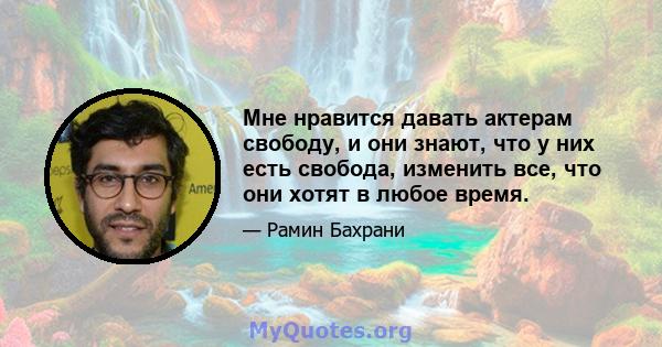 Мне нравится давать актерам свободу, и они знают, что у них есть свобода, изменить все, что они хотят в любое время.