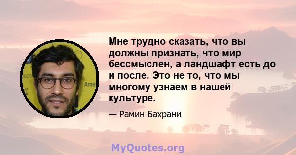 Мне трудно сказать, что вы должны признать, что мир бессмыслен, а ландшафт есть до и после. Это не то, что мы многому узнаем в нашей культуре.